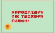 民粹祥破壁灵芝孢子粉价格？了解灵芝孢子粉的市场价格？
