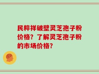 民粹祥破壁灵芝孢子粉价格？了解灵芝孢子粉的市场价格？