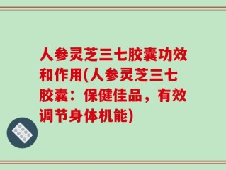 人参灵芝三七胶囊功效和作用(人参灵芝三七胶囊：保健佳品，有效调节身体机能)