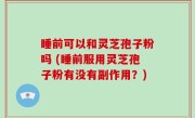 睡前可以和灵芝孢子粉吗 (睡前服用灵芝孢子粉有没有副作用？)
