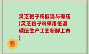 灵芝孢子粉低温与碾压(灵芝孢子粉采用低温碾压生产工艺新鲜上市)