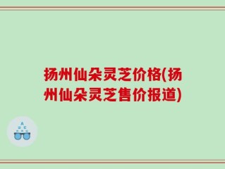 扬州仙朵灵芝价格(扬州仙朵灵芝售价报道)