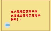 女人能喝灵芝孢子粉_女性适合服用灵芝孢子粉吗？)