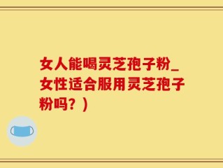 女人能喝灵芝孢子粉_女性适合服用灵芝孢子粉吗？)