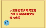 小三阳能否食用灵芝孢子粉 专家解读其安全性与功效