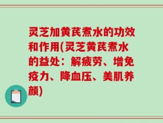 灵芝加黄芪煮水的功效和作用(灵芝黄芪煮水的益处：解疲劳、增免疫力、降血压、美肌养颜)