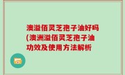 澳溢佰灵芝孢子油好吗(澳洲溢佰灵芝孢子油功效及使用方法解析