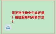 灵芝孢子粉中午吃还是？最佳服用时间和方法？