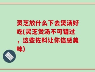 灵芝放什么下去煲汤好吃(灵芝煲汤不可错过，这些佐料让你倍感美味)