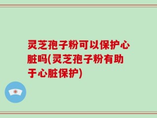 灵芝孢子粉可以保护心脏吗(灵芝孢子粉有助于心脏保护)