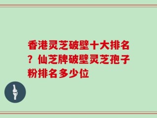香港灵芝破壁十大排名？仙芝牌破壁灵芝孢子粉排名多少位