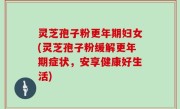 灵芝孢子粉更年期妇女(灵芝孢子粉缓解更年期症状，安享健康好生活)