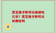 灵芝孢子粉可以连续吃几年？灵芝孢子粉可以长期吃吗