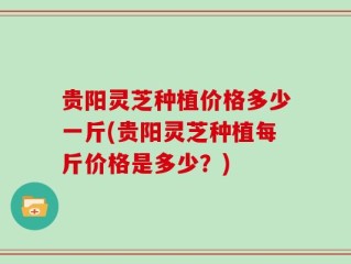 贵阳灵芝种植价格多少一斤(贵阳灵芝种植每斤价格是多少？)