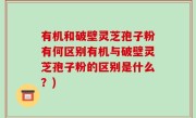 有机和破壁灵芝孢子粉有何区别有机与破壁灵芝孢子粉的区别是什么？)