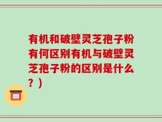 有机和破壁灵芝孢子粉有何区别有机与破壁灵芝孢子粉的区别是什么？)