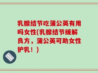 乳腺结节吃蒲公英有用吗女性(乳腺结节缓解良方，蒲公英可助女性护乳！)
