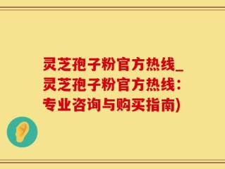 灵芝孢子粉官方热线_灵芝孢子粉官方热线：专业咨询与购买指南)