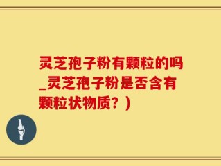 灵芝孢子粉有颗粒的吗_灵芝孢子粉是否含有颗粒状物质？)