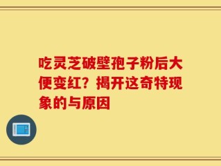吃灵芝破壁孢子粉后大便变红？揭开这奇特现象的与原因