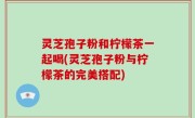 灵芝孢子粉和柠檬茶一起喝(灵芝孢子粉与柠檬茶的完美搭配)