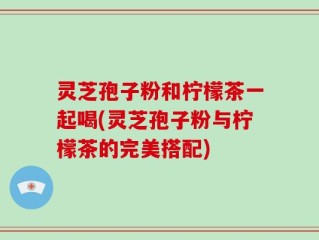 灵芝孢子粉和柠檬茶一起喝(灵芝孢子粉与柠檬茶的完美搭配)