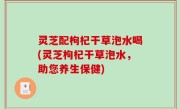 灵芝配枸杞干草泡水喝(灵芝枸杞干草泡水，助您养生保健)