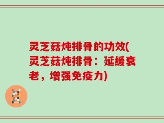 灵芝菇炖排骨的功效(灵芝菇炖排骨：延缓衰老，增强免疫力)