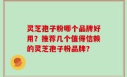 灵芝孢子粉哪个品牌好用？推荐几个值得信赖的灵芝孢子粉品牌？
