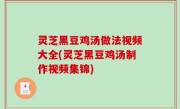 灵芝黑豆鸡汤做法视频大全(灵芝黑豆鸡汤制作视频集锦)
