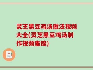 灵芝黑豆鸡汤做法视频大全(灵芝黑豆鸡汤制作视频集锦)
