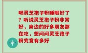 喝灵芝孢子粉睡眠好了？听说灵芝孢子粉非常好，身边的好多朋友都在吃，想问问灵芝孢子粉究竟有多好