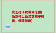 灵芝孢子胶囊仙芝楼(仙芝楼出品灵芝孢子胶囊，保障健康)