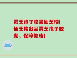 灵芝孢子胶囊仙芝楼(仙芝楼出品灵芝孢子胶囊，保障健康)