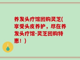 养发头疗馆团购灵芝(享受头皮养护，尽在养发头疗馆-灵芝团购特惠！)