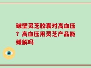 破壁灵芝胶囊对高血压？高血压用灵芝产品能缓解吗