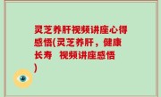 灵芝养肝视频讲座心得感悟(灵芝养肝，健康长寿  视频讲座感悟)