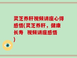 灵芝养肝视频讲座心得感悟(灵芝养肝，健康长寿  视频讲座感悟)