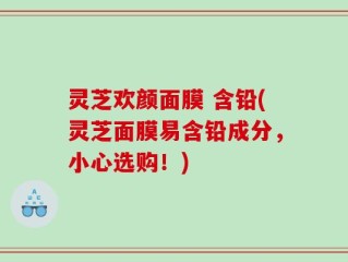 灵芝欢颜面膜 含铅(灵芝面膜易含铅成分，小心选购！)