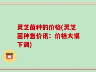 灵芝菌种的价格(灵芝菌种售价讯：价格大幅下调)