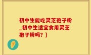 初中生能吃灵芝孢子粉_初中生适宜食用灵芝孢子粉吗？)