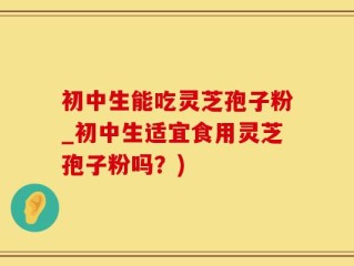 初中生能吃灵芝孢子粉_初中生适宜食用灵芝孢子粉吗？)