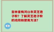 吉林省梅河口市灵芝孢子粉？了解灵芝孢子粉的功效和使用方法？