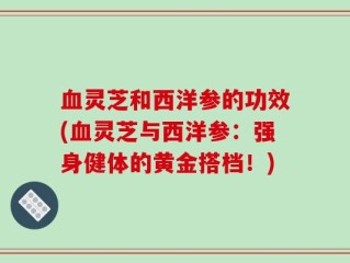 血灵芝和西洋参的功效(血灵芝与西洋参：强身健体的黄金搭档！)