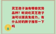 灵芝孢子油有哪些优势品种？听说吃灵芝孢子油可以提高免疫力，有什么好的牌子推荐一下吗
