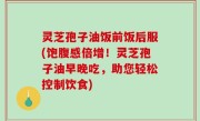 灵芝孢子油饭前饭后服(饱腹感倍增！灵芝孢子油早晚吃，助您轻松控制饮食)