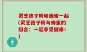 灵芝孢子粉和蜂蜜一起(灵芝孢子粉与蜂蜜的组合:一起享受健康!)