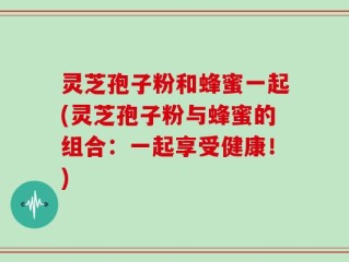 灵芝孢子粉和蜂蜜一起(灵芝孢子粉与蜂蜜的组合：一起享受健康！)