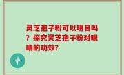 灵芝孢子粉可以明目吗？探究灵芝孢子粉对眼睛的功效？