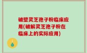 破壁灵芝孢子粉临床应用(破解灵芝孢子粉在临床上的实际应用)